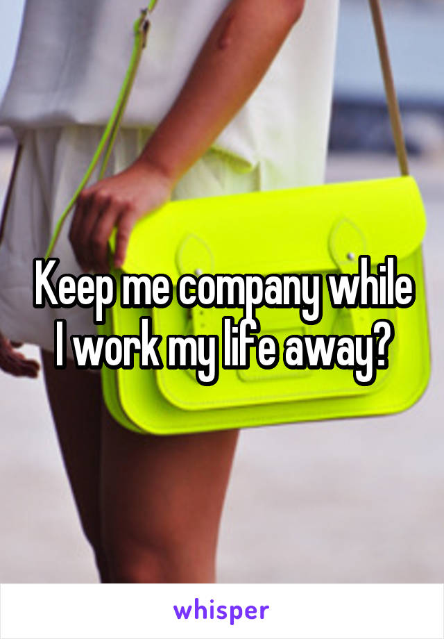 Keep me company while I work my life away?