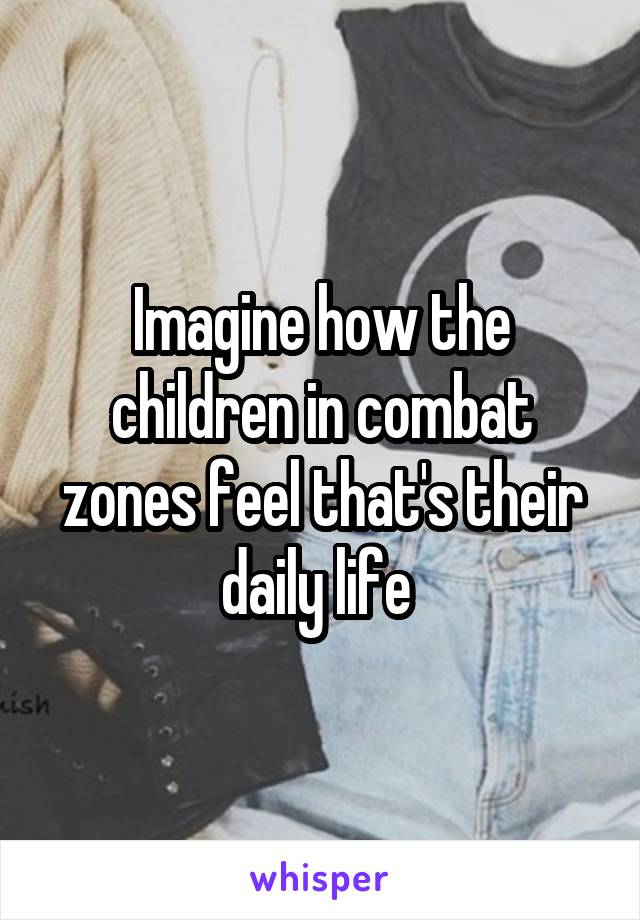 Imagine how the children in combat zones feel that's their daily life 