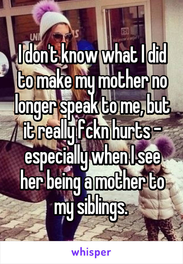 I don't know what I did to make my mother no longer speak to me, but it really fckn hurts - especially when I see her being a mother to my siblings. 