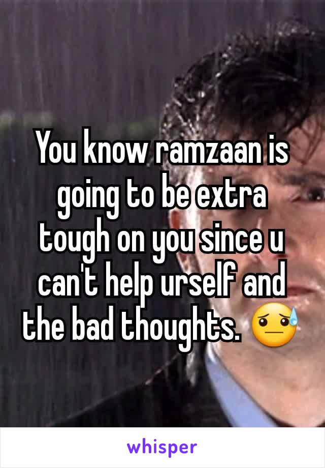 You know ramzaan is going to be extra tough on you since u can't help urself and the bad thoughts. 😓