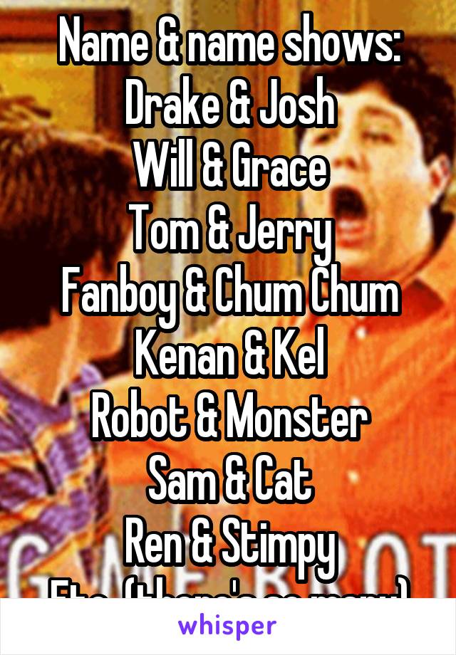 Name & name shows:
Drake & Josh
Will & Grace
Tom & Jerry
Fanboy & Chum Chum
Kenan & Kel
Robot & Monster
Sam & Cat
Ren & Stimpy
Etc. (there's so many)