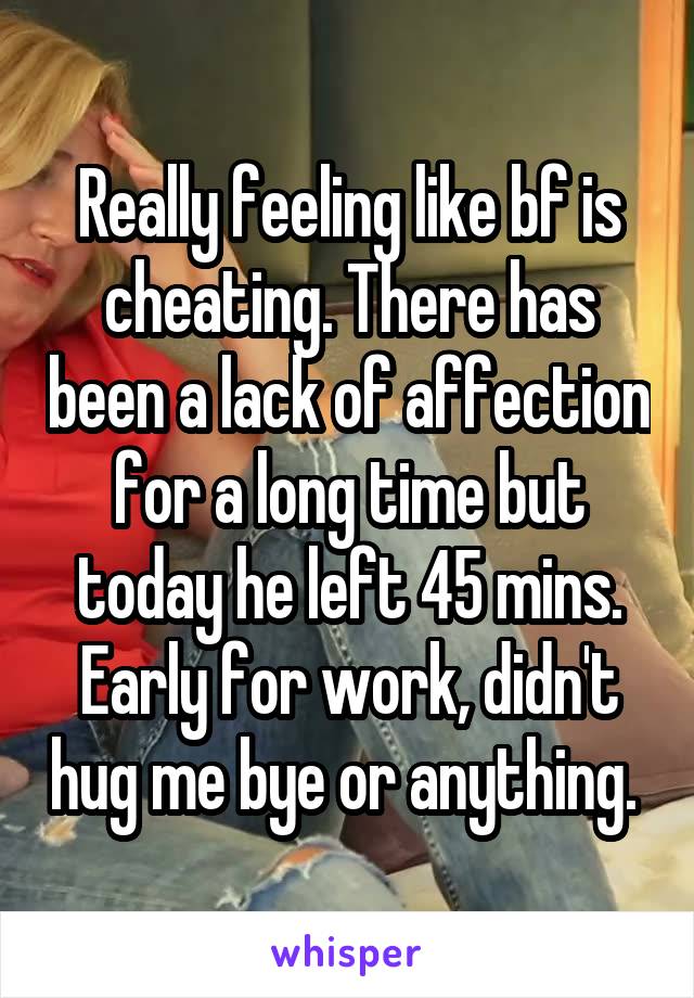 Really feeling like bf is cheating. There has been a lack of affection for a long time but today he left 45 mins. Early for work, didn't hug me bye or anything. 