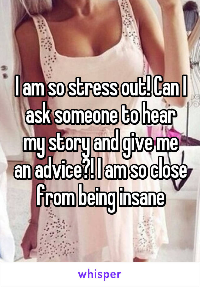 I am so stress out! Can I ask someone to hear my story and give me an advice?! I am so close from being insane