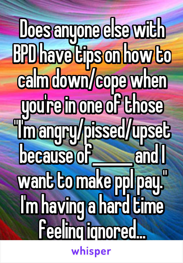 Does anyone else with BPD have tips on how to calm down/cope when you're in one of those "I'm angry/pissed/upset because of______ and I want to make ppl pay." I'm having a hard time feeling ignored...