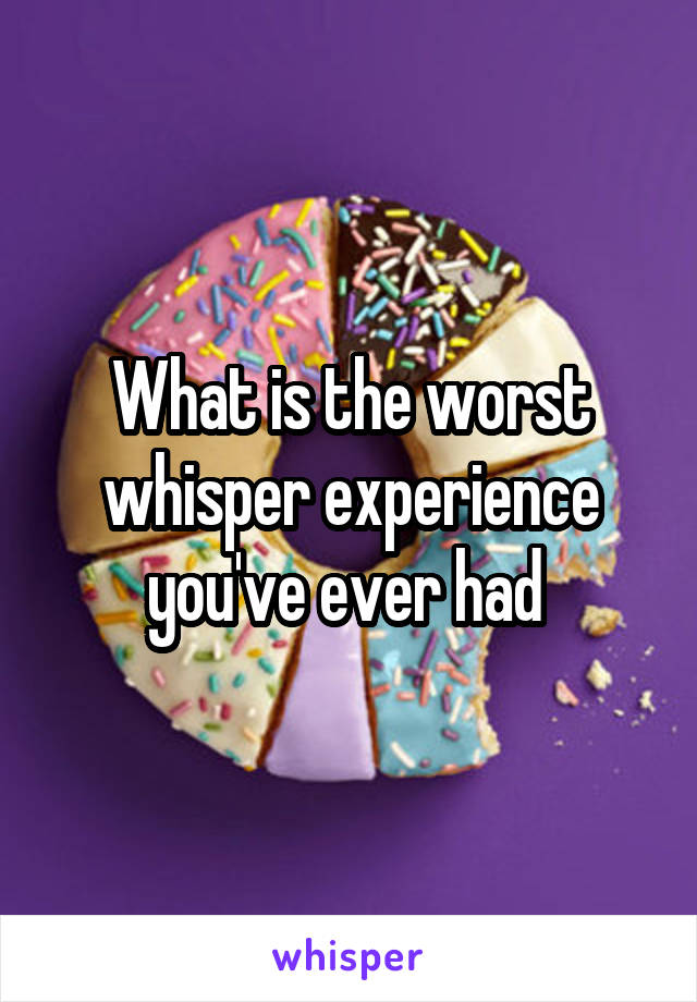 What is the worst whisper experience you've ever had 