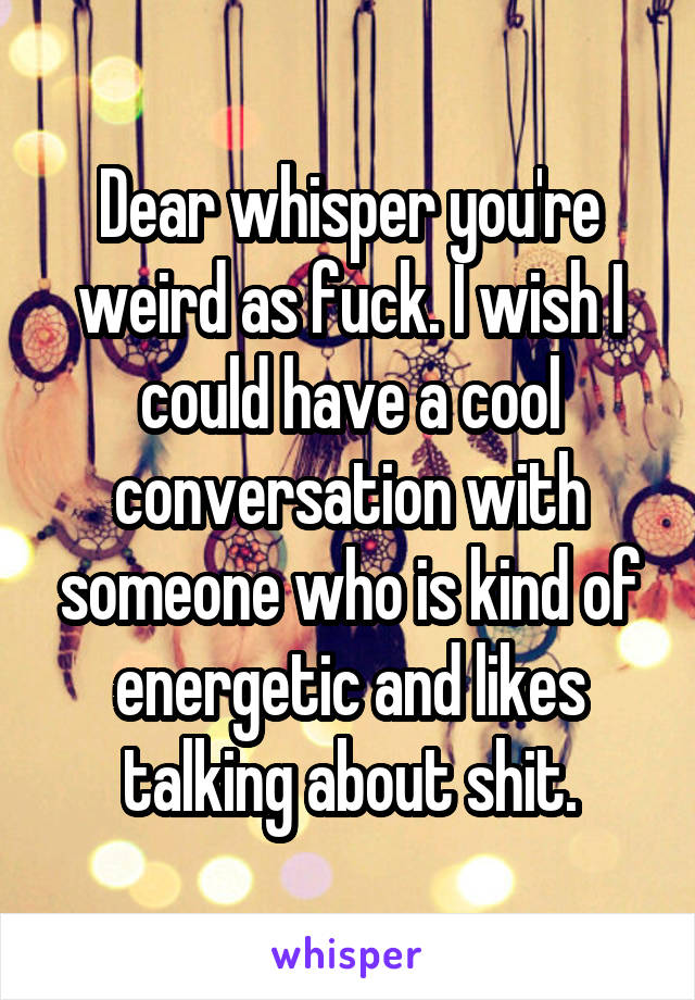 Dear whisper you're weird as fuck. I wish I could have a cool conversation with someone who is kind of energetic and likes talking about shit.