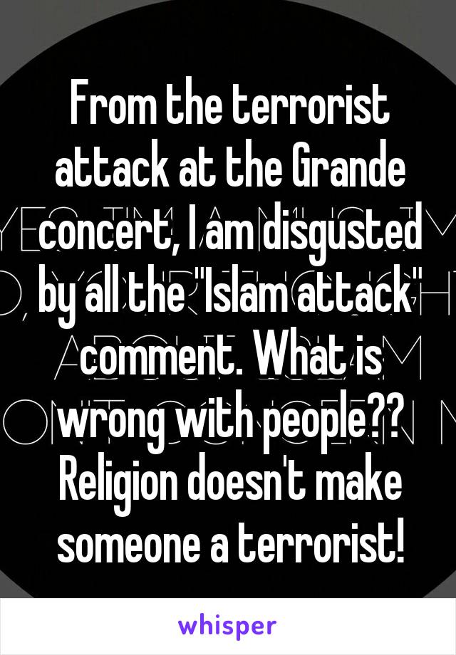 From the terrorist attack at the Grande concert, I am disgusted by all the "Islam attack" comment. What is wrong with people?? Religion doesn't make someone a terrorist!