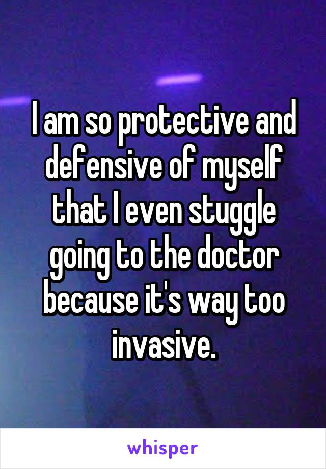 I am so protective and defensive of myself that I even stuggle going to the doctor because it's way too invasive.