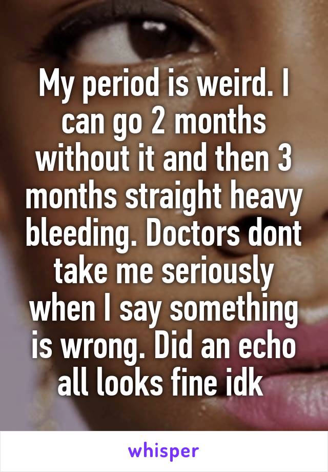 My period is weird. I can go 2 months without it and then 3 months straight heavy bleeding. Doctors dont take me seriously when I say something is wrong. Did an echo all looks fine idk 