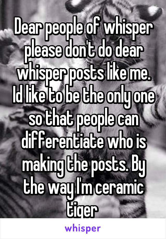 Dear people of whisper please don't do dear whisper posts like me. Id like to be the only one so that people can differentiate who is making the posts. By the way I'm ceramic tiger 