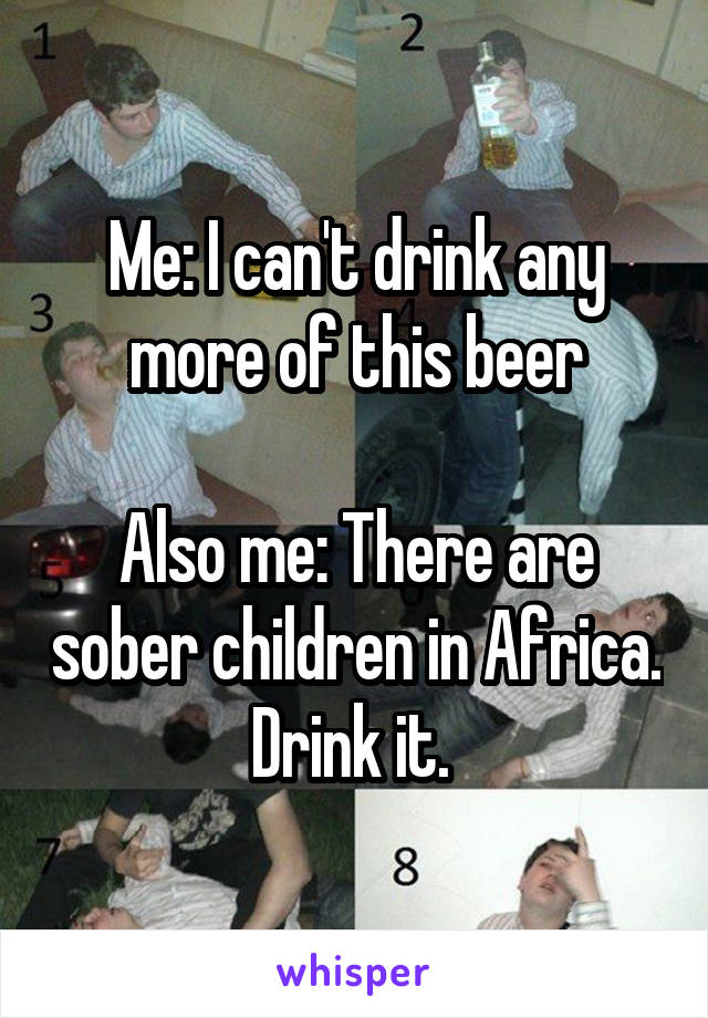 Me: I can't drink any more of this beer

Also me: There are sober children in Africa. Drink it. 