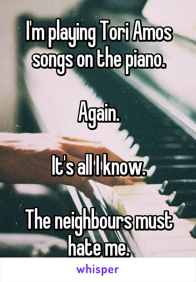 I'm playing Tori Amos songs on the piano.

Again.

It's all I know.

The neighbours must hate me.