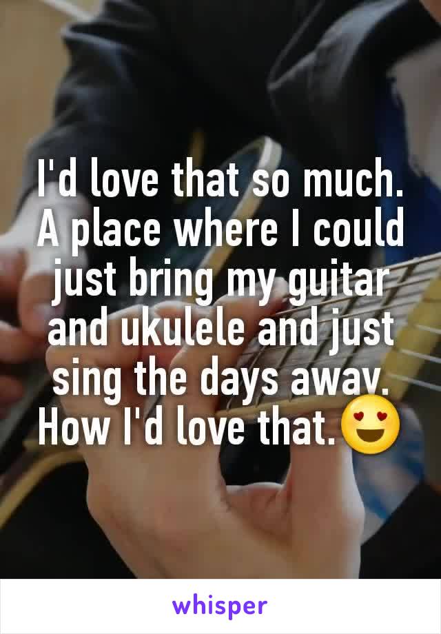 I'd love that so much. A place where I could just bring my guitar and ukulele and just sing the days away. How I'd love that.😍