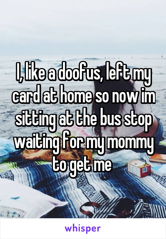 I, like a doofus, left my card at home so now im sitting at the bus stop waiting for my mommy to get me 