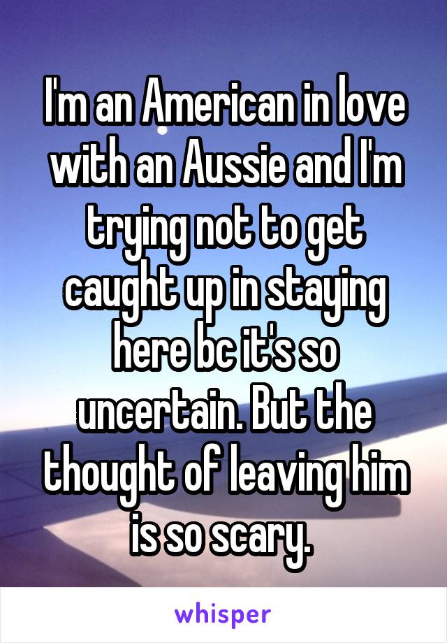 I'm an American in love with an Aussie and I'm trying not to get caught up in staying here bc it's so uncertain. But the thought of leaving him is so scary. 
