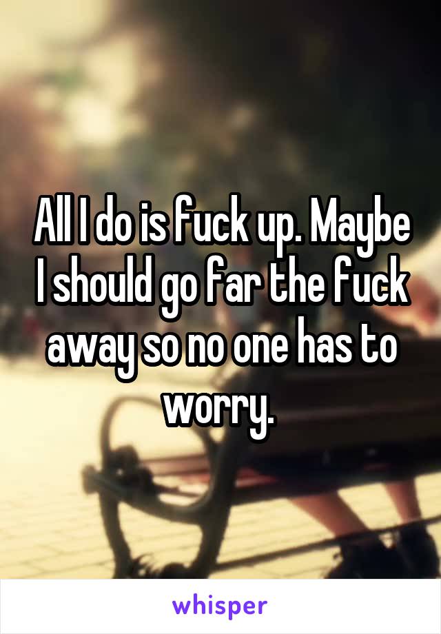 All I do is fuck up. Maybe I should go far the fuck away so no one has to worry. 
