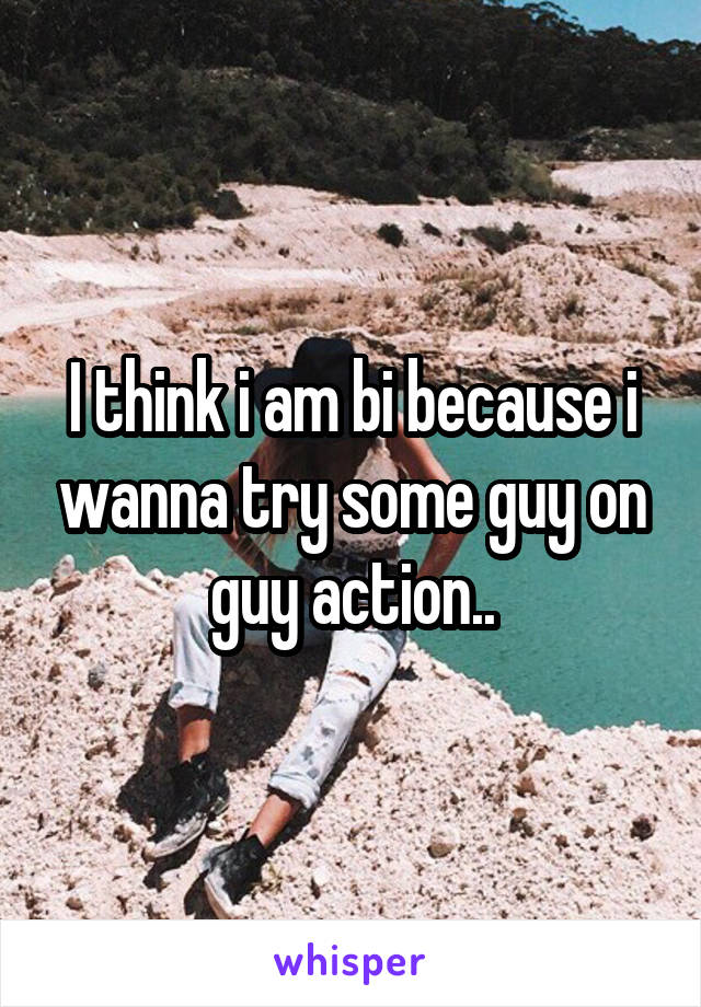 I think i am bi because i wanna try some guy on guy action..