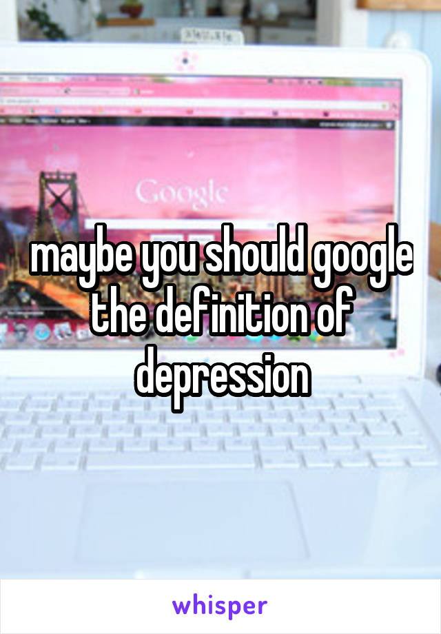 maybe you should google the definition of depression