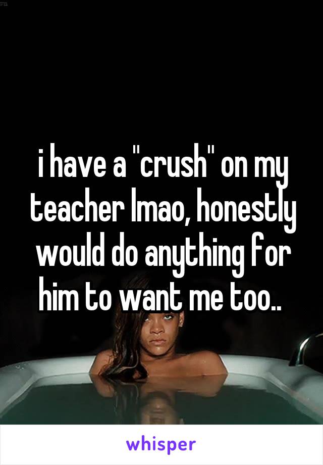 i have a "crush" on my teacher lmao, honestly would do anything for him to want me too.. 