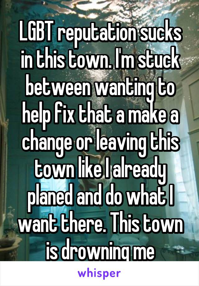 LGBT reputation sucks in this town. I'm stuck between wanting to help fix that a make a change or leaving this town like I already planed and do what I want there. This town is drowning me