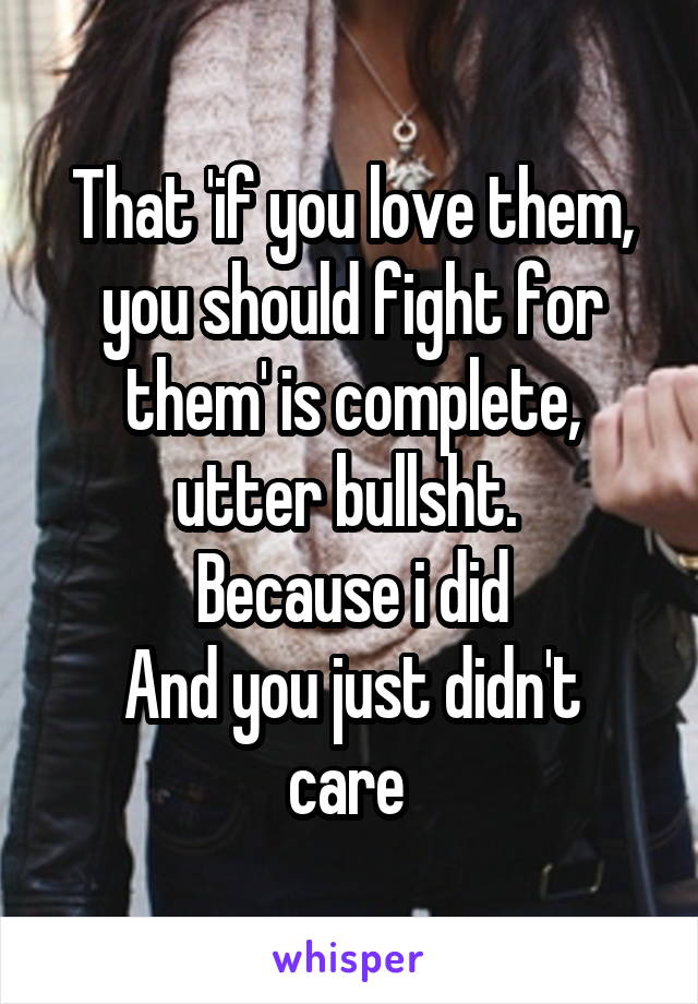  That 'if you love them, you should fight for them' is complete, utter bullsht. 
Because i did
And you just didn't care 