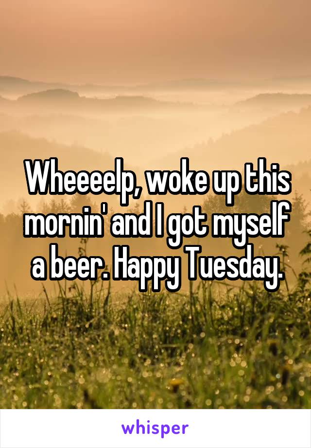 Wheeeelp, woke up this mornin' and I got myself a beer. Happy Tuesday.