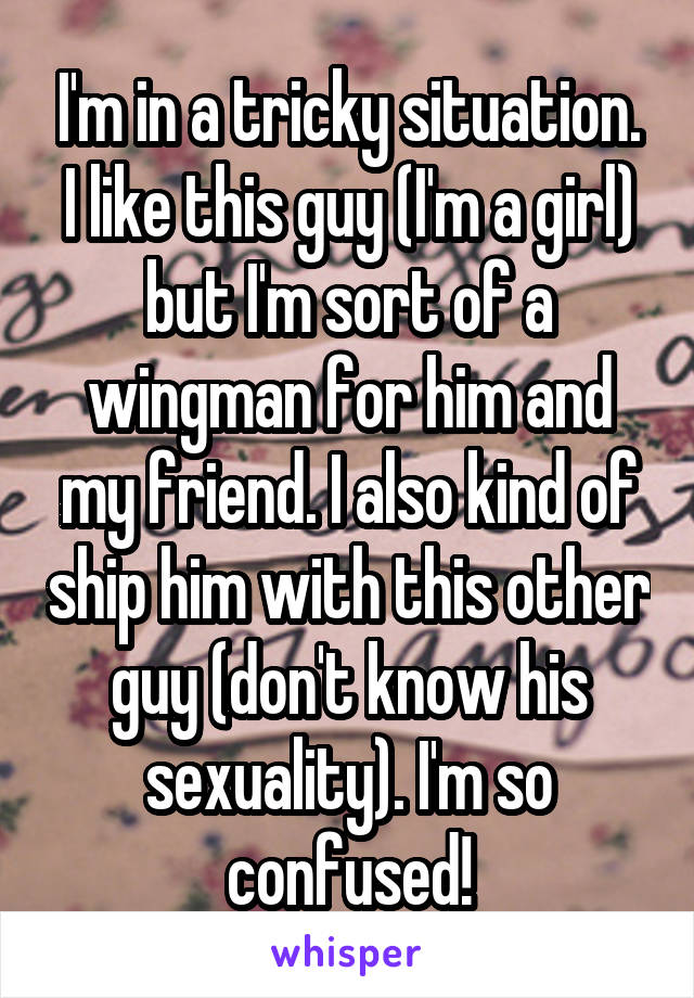 I'm in a tricky situation. I like this guy (I'm a girl) but I'm sort of a wingman for him and my friend. I also kind of ship him with this other guy (don't know his sexuality). I'm so confused!