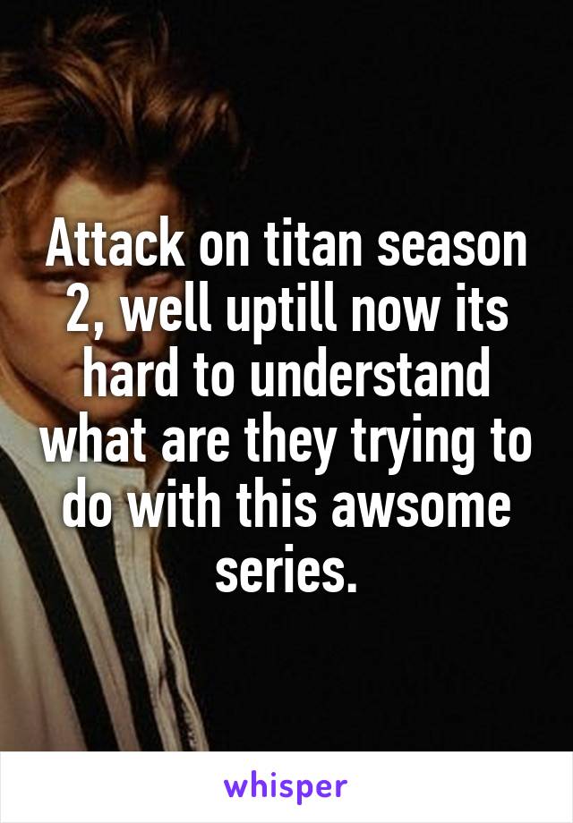 Attack on titan season 2, well uptill now its hard to understand what are they trying to do with this awsome series.