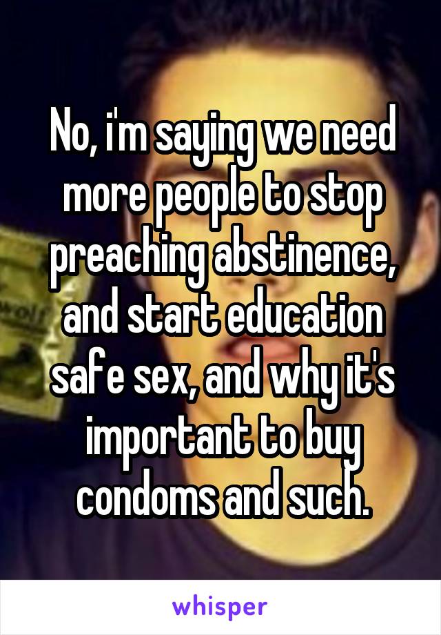 No, i'm saying we need more people to stop preaching abstinence, and start education safe sex, and why it's important to buy condoms and such.