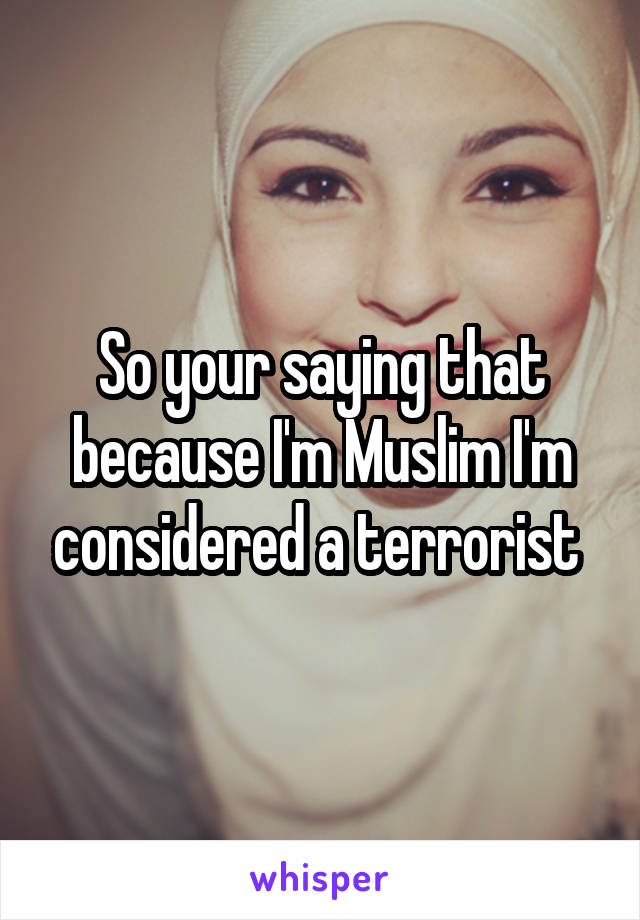 So your saying that because I'm Muslim I'm considered a terrorist 