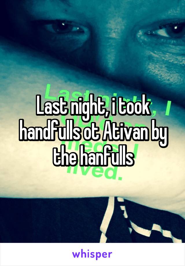 Last night, i took handfulls ot Ativan by the hanfulls