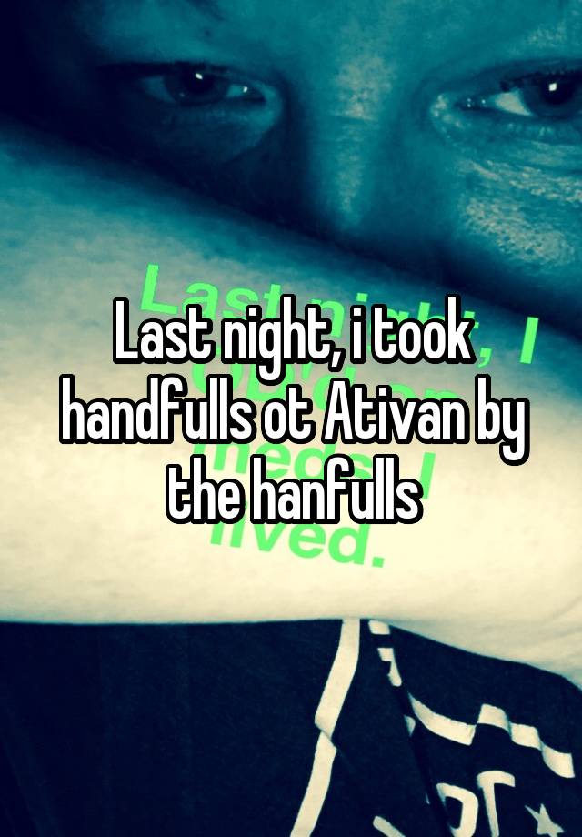 Last night, i took handfulls ot Ativan by the hanfulls