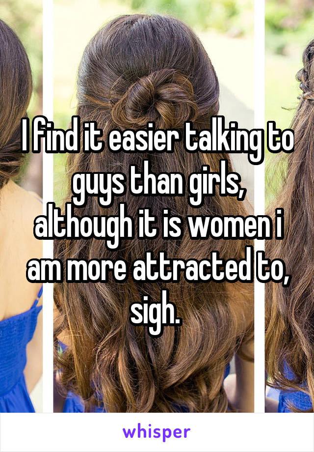 I find it easier talking to guys than girls, although it is women i am more attracted to, sigh. 
