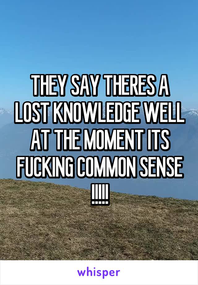 THEY SAY THERES A LOST KNOWLEDGE WELL AT THE MOMENT ITS FUCKING COMMON SENSE !!!!!