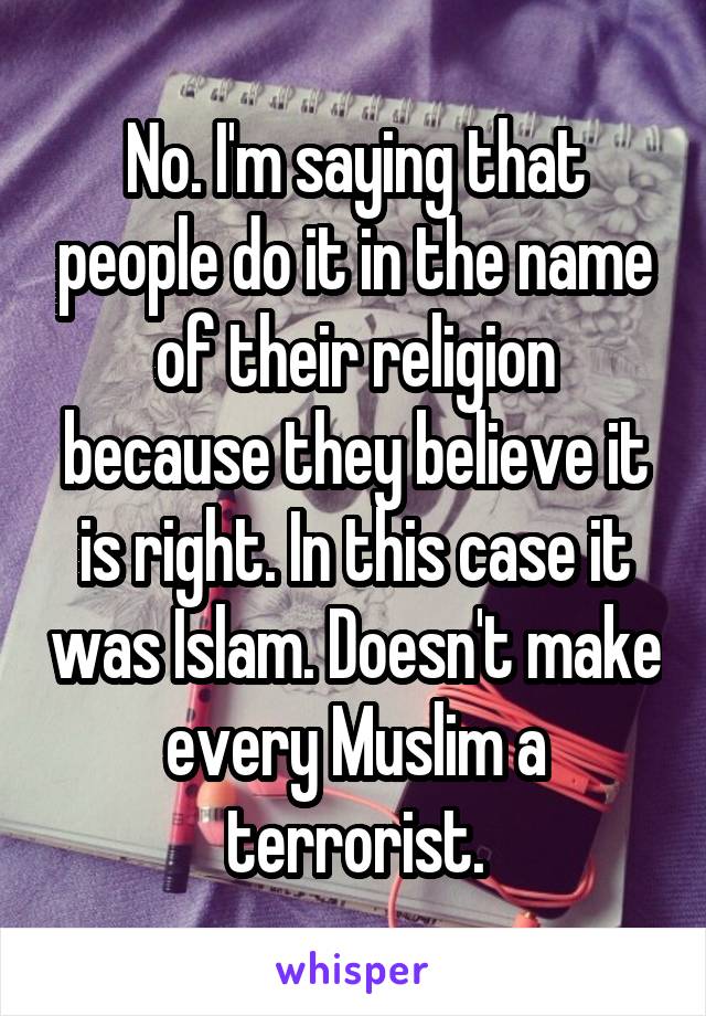 No. I'm saying that people do it in the name of their religion because they believe it is right. In this case it was Islam. Doesn't make every Muslim a terrorist.