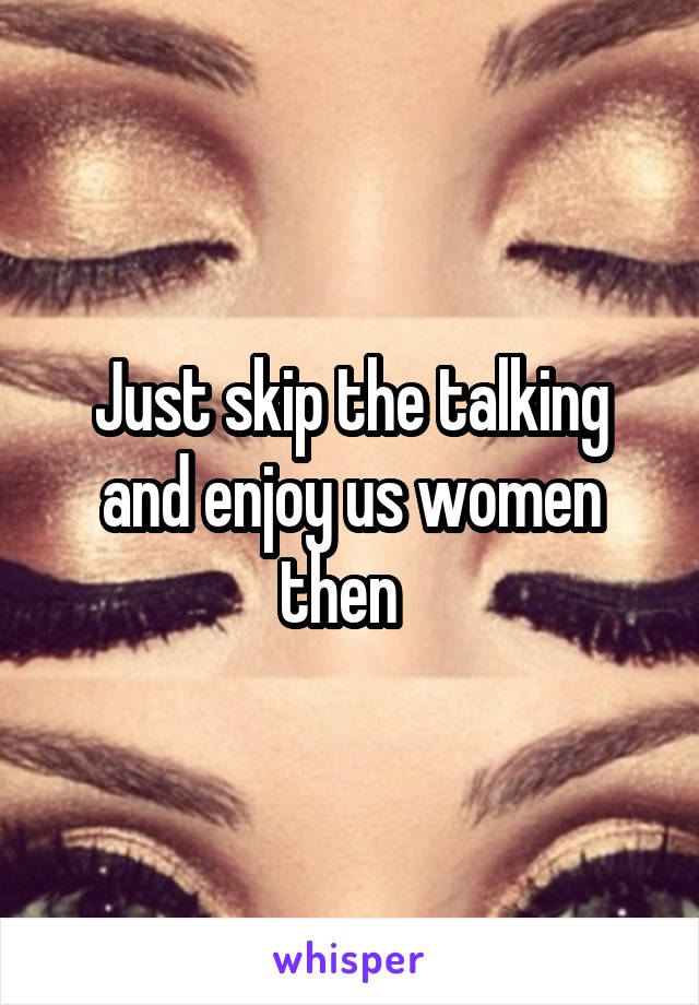 Just skip the talking and enjoy us women then  