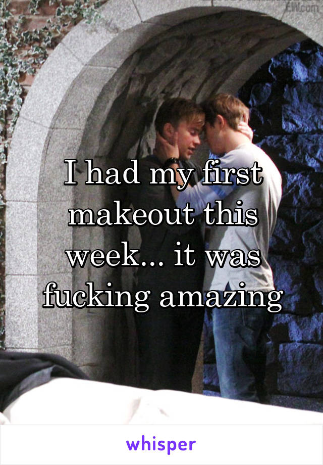I had my first makeout this week... it was fucking amazing