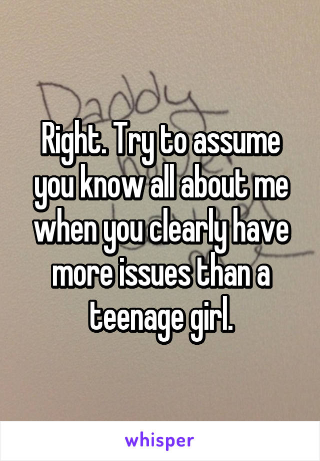 Right. Try to assume you know all about me when you clearly have more issues than a teenage girl.