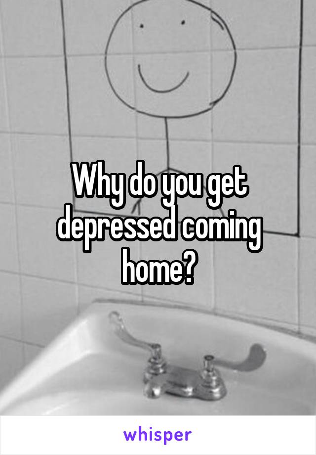 Why do you get depressed coming home?