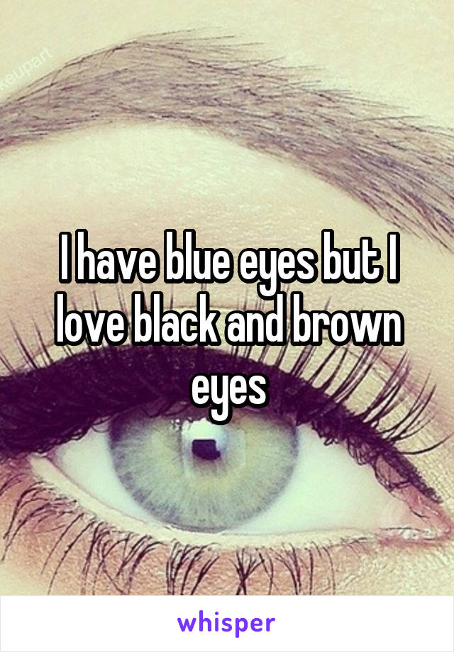 I have blue eyes but I love black and brown eyes