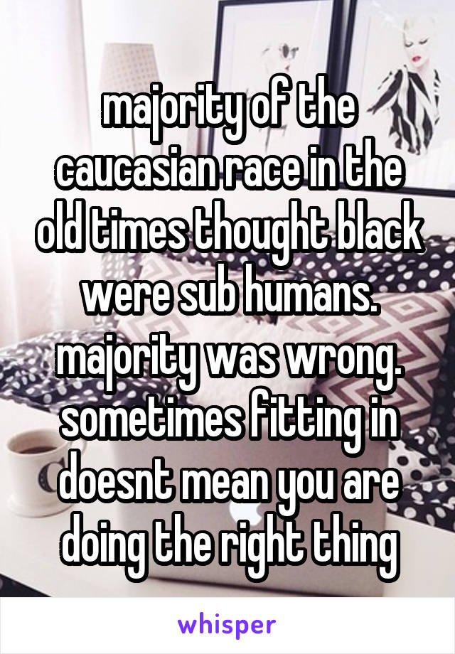 majority of the caucasian race in the old times thought black were sub humans. majority was wrong. sometimes fitting in doesnt mean you are doing the right thing