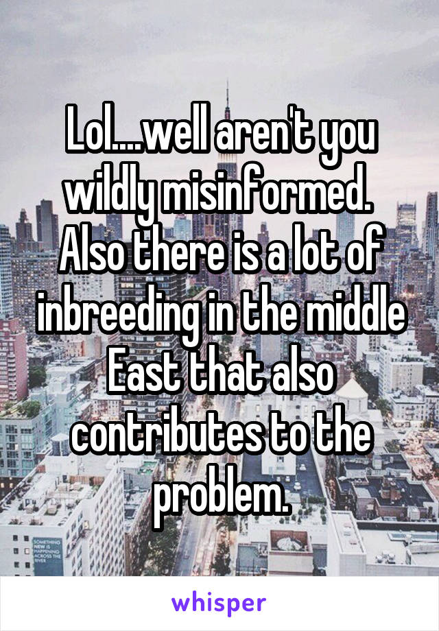 Lol....well aren't you wildly misinformed.  Also there is a lot of inbreeding in the middle East that also contributes to the problem.