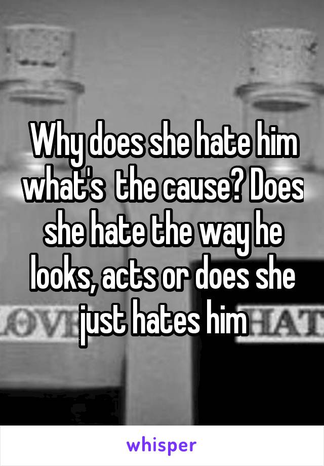 Why does she hate him what's  the cause? Does she hate the way he looks, acts or does she just hates him