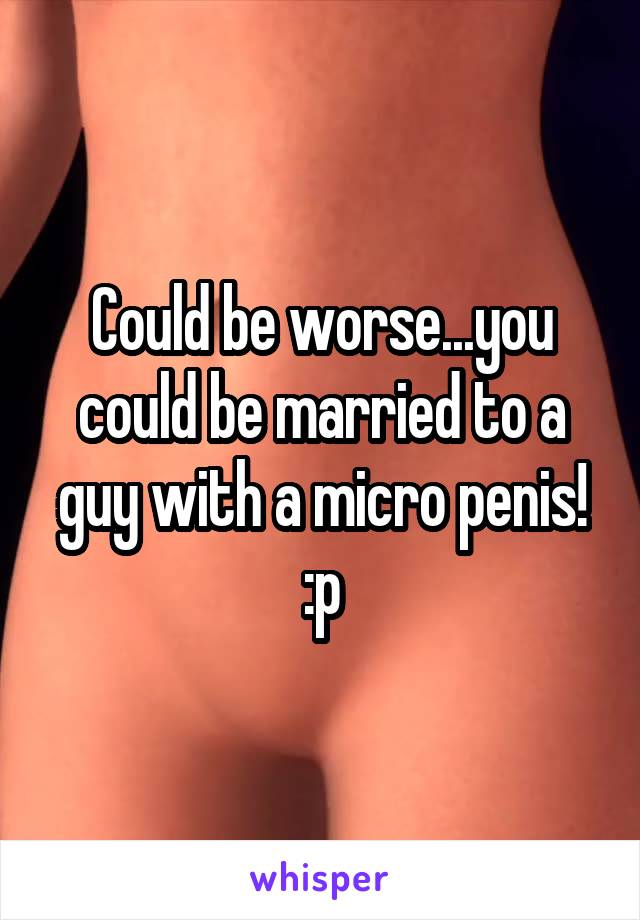 Could be worse...you could be married to a guy with a micro penis! :p