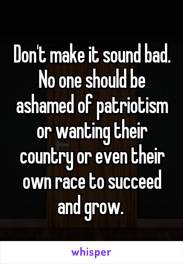 Don't make it sound bad. No one should be ashamed of patriotism or wanting their country or even their own race to succeed and grow. 