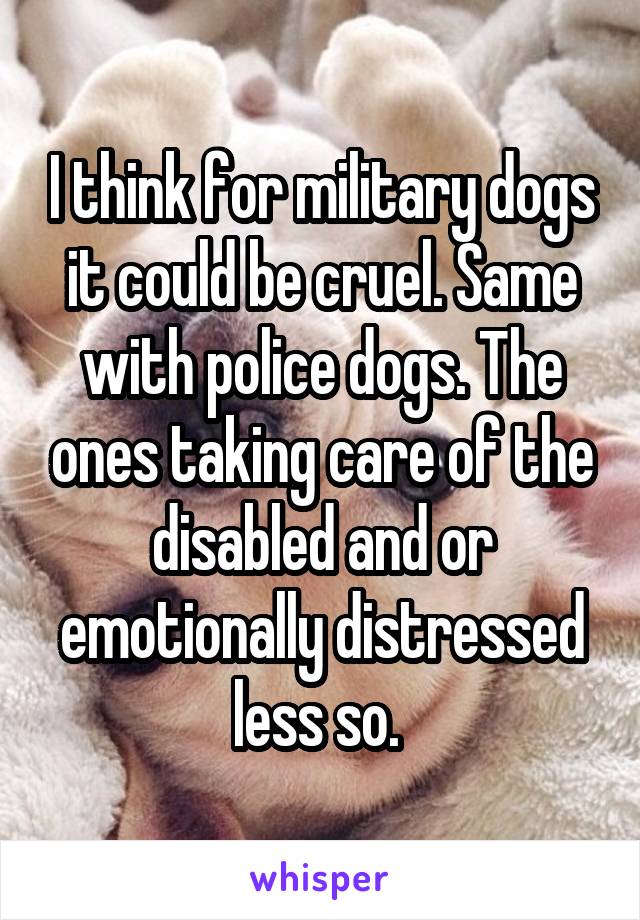 I think for military dogs it could be cruel. Same with police dogs. The ones taking care of the disabled and or emotionally distressed less so. 