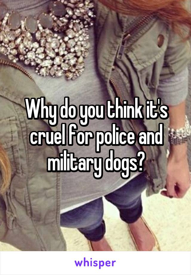 Why do you think it's cruel for police and military dogs?