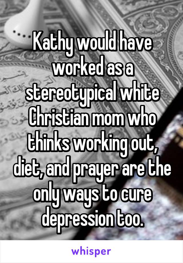 Kathy would have worked as a stereotypical white Christian mom who thinks working out, diet, and prayer are the only ways to cure depression too.