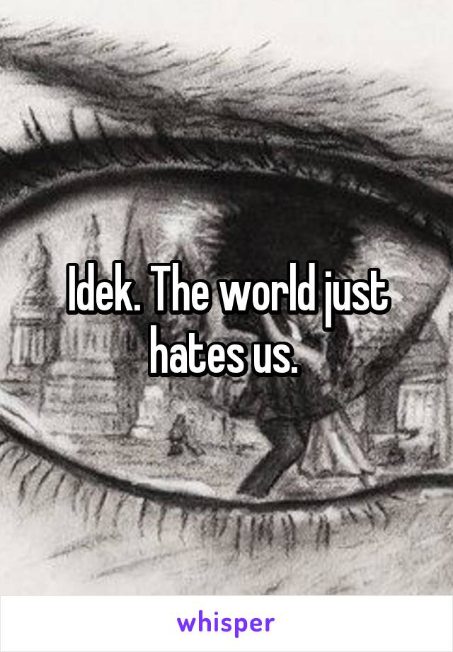 Idek. The world just hates us. 