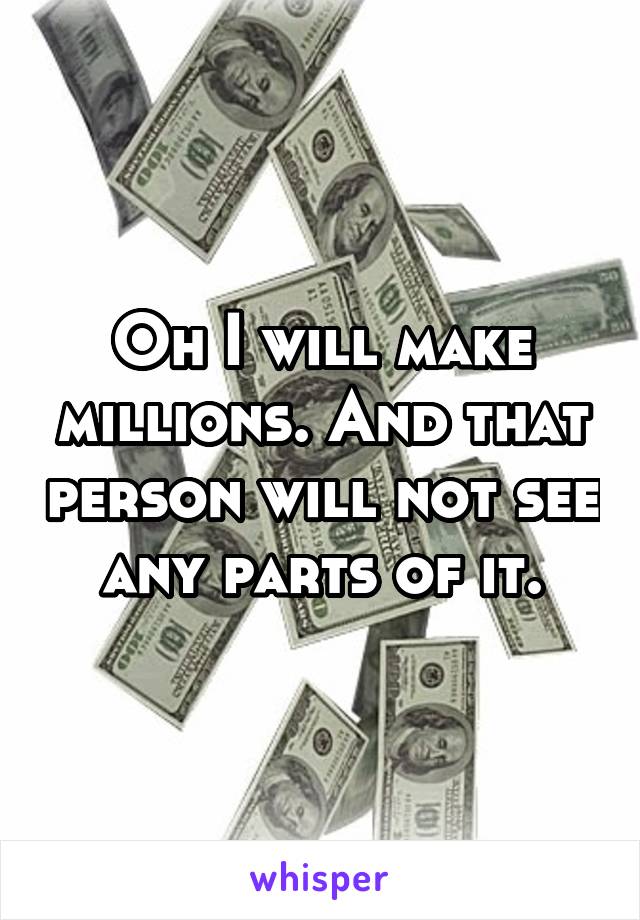 Oh I will make millions. And that person will not see any parts of it.